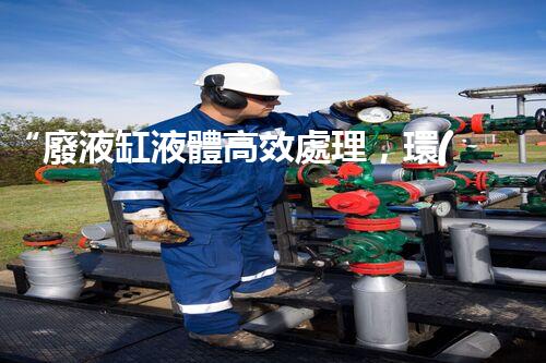 “廢液缸液體高效處理，環(huán)保新篇章開啟！”